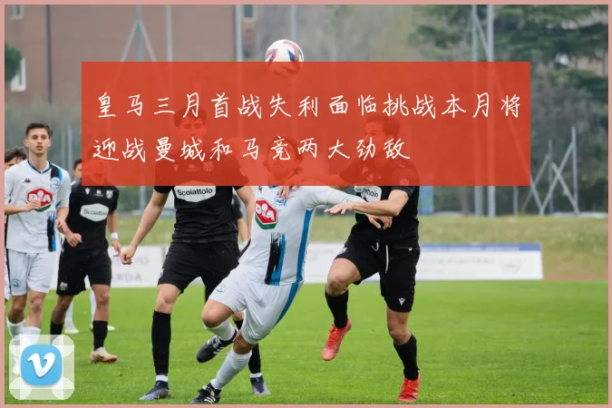 皇马三月首战失利面临挑战本月将迎战曼城和马竞两大劲敌