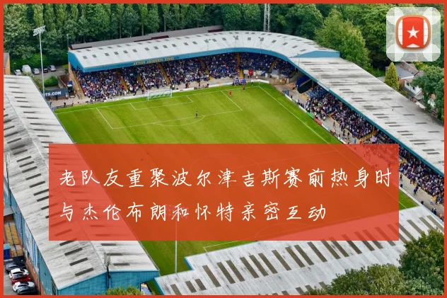 老队友重聚波尔津吉斯赛前热身时与杰伦布朗和怀特亲密互动