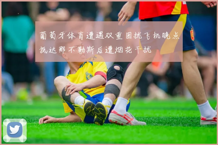 葡萄牙体育遭遇双重困扰飞机晚点抵达那不勒斯后遭烟花干扰