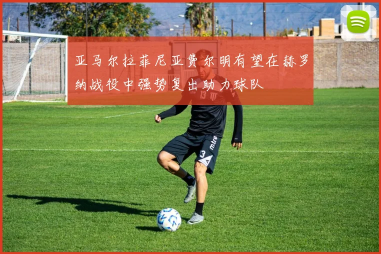 亚马尔拉菲尼亚费尔明有望在赫罗纳战役中强势复出助力球队