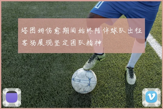 塔图姆伤愈期间始终陪伴球队出征客场展现坚定团队精神