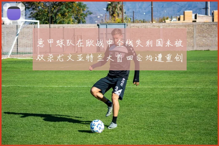 意甲球队在欧战中全线失利国米被双杀尤文亚特兰大首回合均遭重创
