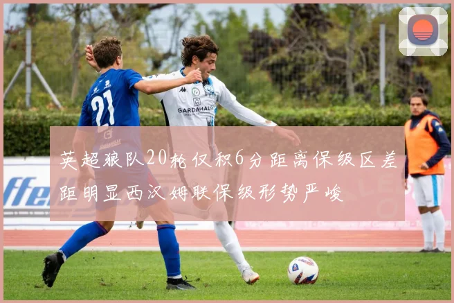 英超狼队20轮仅积6分距离保级区差距明显西汉姆联保级形势严峻