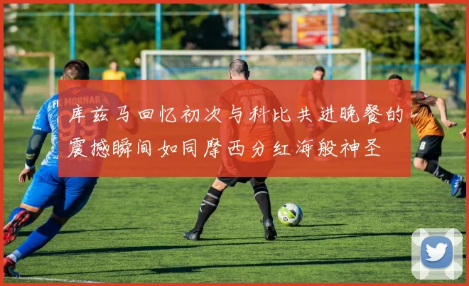 库兹马回忆初次与科比共进晚餐的震撼瞬间如同摩西分红海般神圣