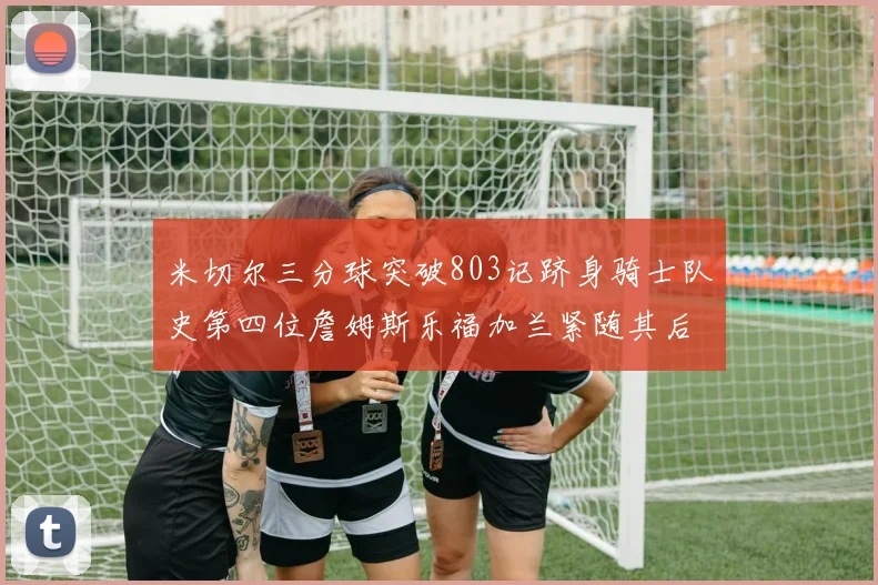 米切尔三分球突破803记跻身骑士队史第四位詹姆斯乐福加兰紧随其后