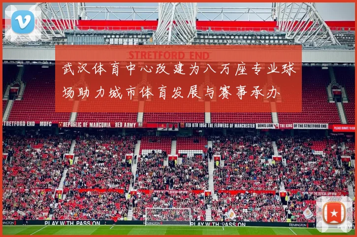 武汉体育中心改建为八万座专业球场助力城市体育发展与赛事承办
