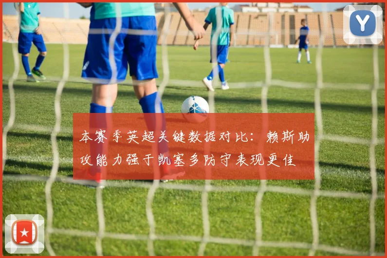 本赛季英超关键数据对比：赖斯助攻能力强于凯塞多防守表现更佳