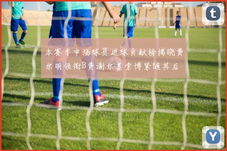 本赛季中场球员进球贡献榜揭晓费尔明领衔B费谢尔基索博紧随其后