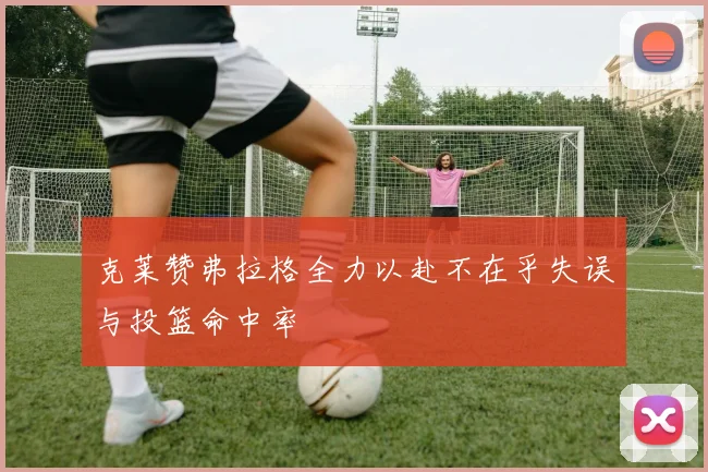 克莱赞弗拉格全力以赴不在乎失误与投篮命中率