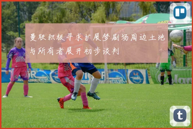曼联积极寻求扩展梦剧场周边土地与所有者展开初步谈判